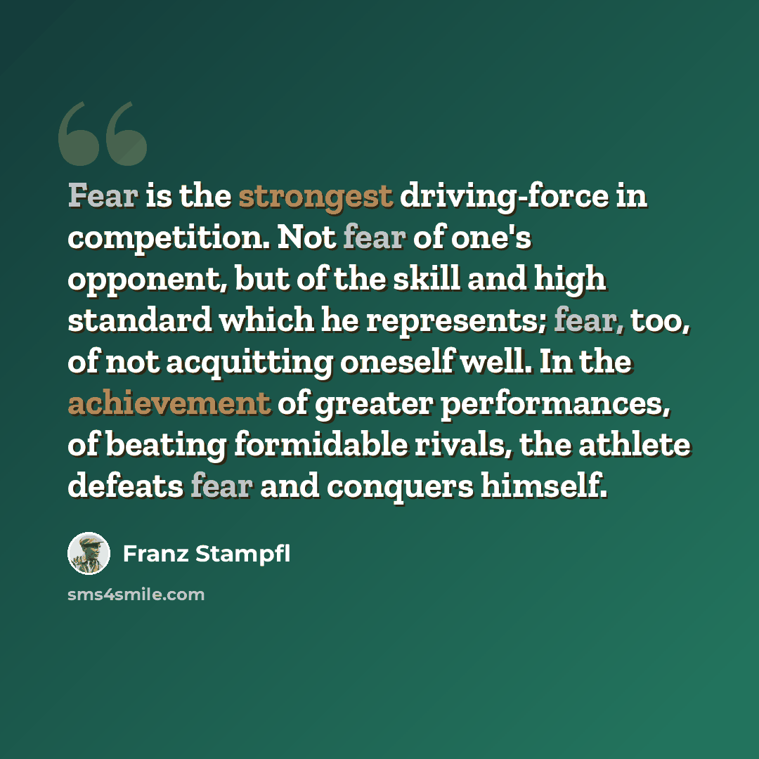 “Fear is the strongest driving-force in competition. Not fear of one's opponent, but of the skill and high standard which he represents; fear, too, of not acquitting oneself well. In the achievement of greater performances, of beating formidable rivals, the athlete defeats fear and conquers himself.” quote by Franz Stampfl