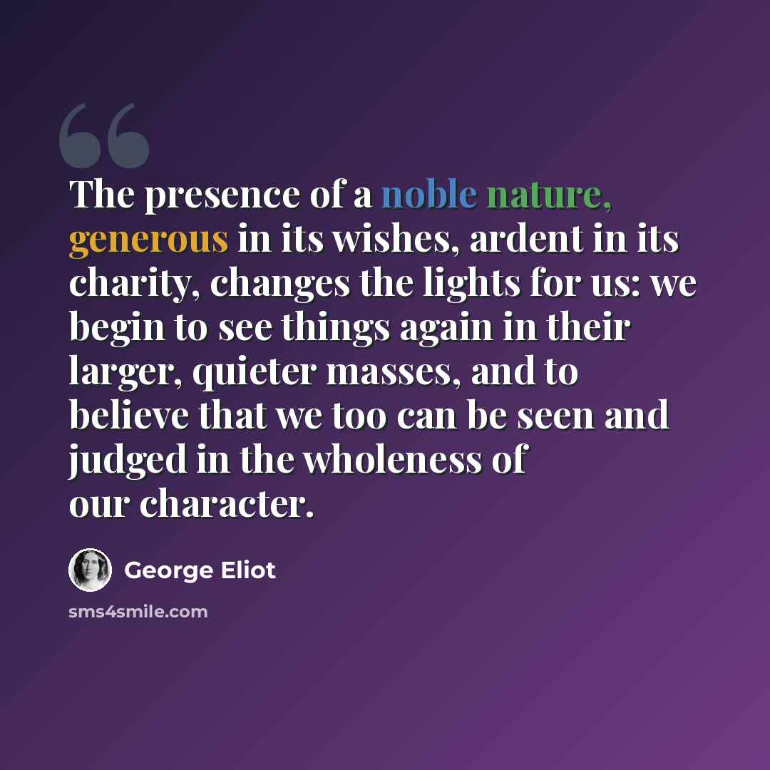 “The presence of a noble nature, generous in its wishes, ardent in its charity, changes the lights for us: we begin to see things again in their larger, quieter masses, and to believe that we too can be seen and judged in the wholeness of our character.” quote by George Eliot