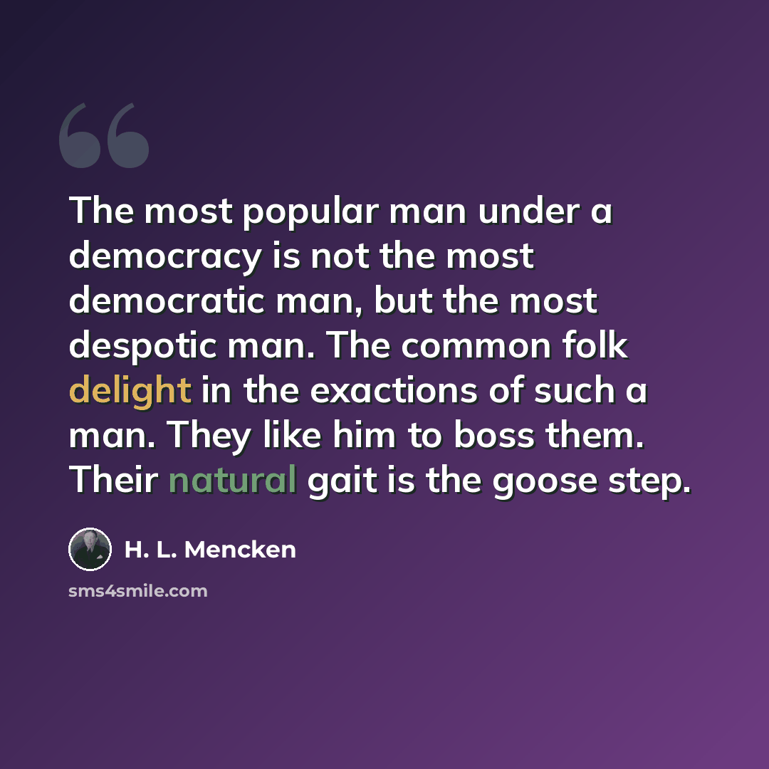 “The most popular man under a democracy is not the most democratic man, but the most despotic man. The common folk delight in the exactions of such a man. They like him to boss them. Their natural gait is the goose step.” quote by H. L. Mencken