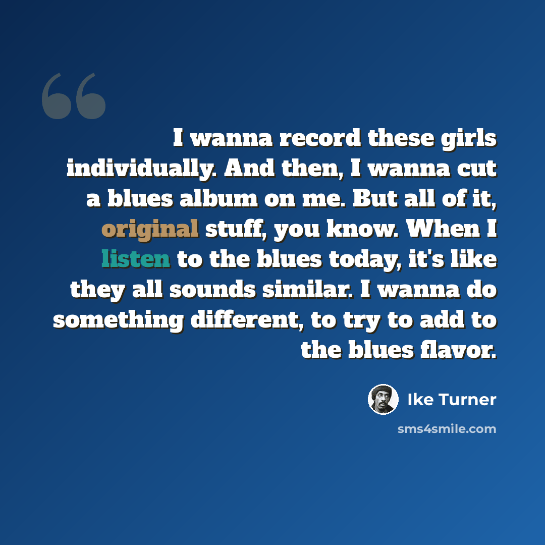 “I wanna record these girls individually. And then, I wanna cut a blues album on me. But all of it, original stuff, you know. When I listen to the blues today, it's like they all sounds similar. I wanna do something different, to try to add to the blues flavor.” quote by Ike Turner