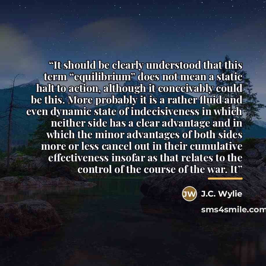 “It should be clearly understood that this term “equilibrium” does not mean a static halt to action, although it conceivably could be this. More probably it is a rather fluid and even dynamic state of indecisiveness in which neither side has a clear advantage and in which the minor advantages of…” quote by J.C. Wylie