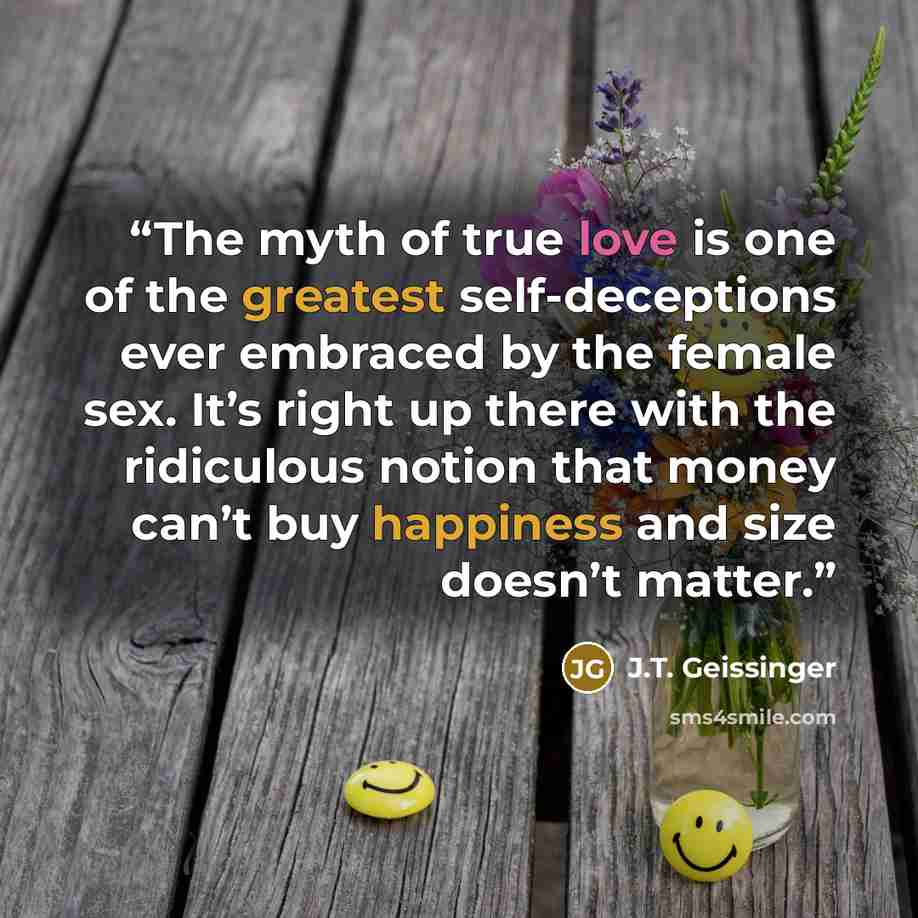 “The myth of true love is one of the greatest self-deceptions ever embraced by the female sex. It’s right up there with the ridiculous notion that money can’t buy happiness and size doesn’t matter.” quote by J.T. Geissinger