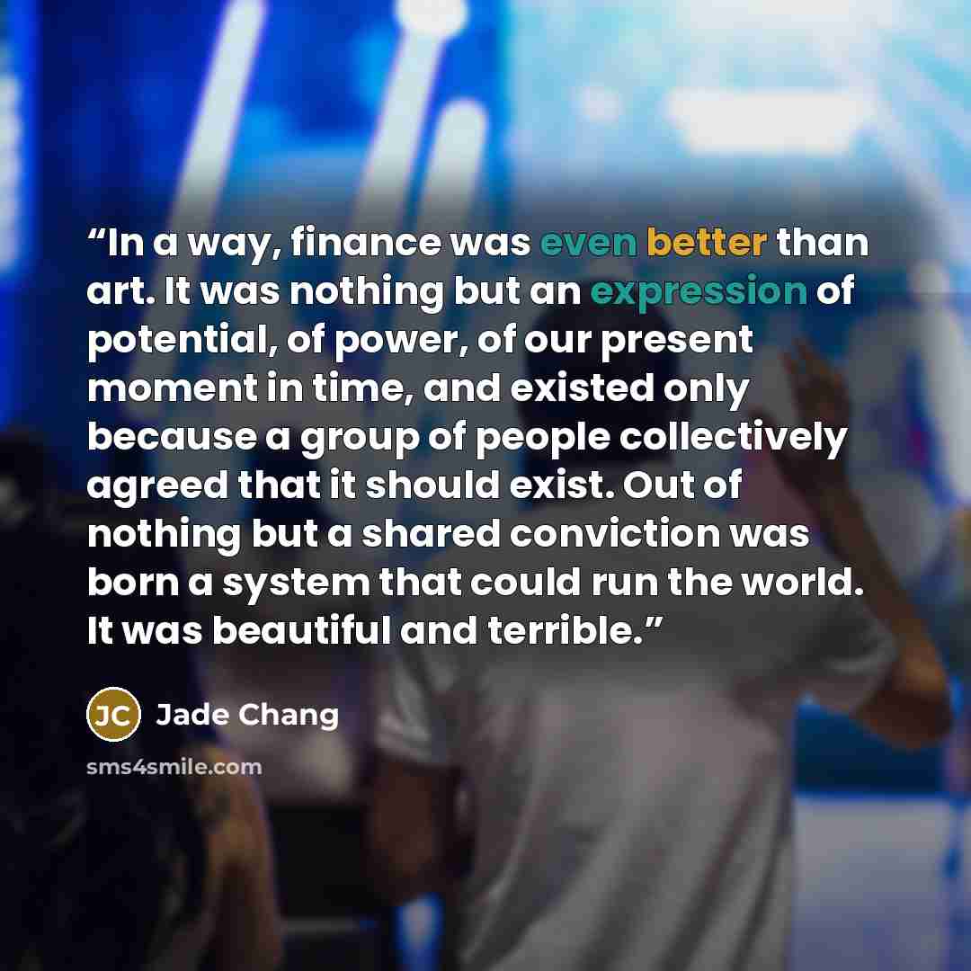 “In a way, finance was even better than art. It was nothing but an expression of potential, of power, of our present moment in time, and existed only because a group of people collectively agreed that it should exist. Out of nothing but a shared conviction was born a system that could run the…” quote by Jade Chang