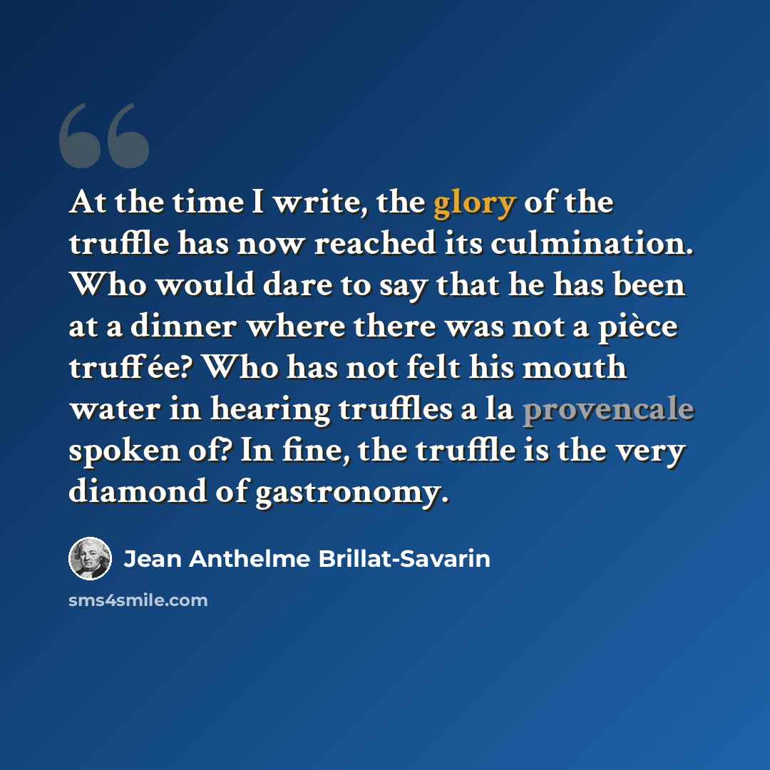 “At the time I write, the glory of the truffle has now reached its culmination. Who would dare to say that he has been at a dinner where there was not a pièce truffée? Who has not felt his mouth water in hearing truffles a la provencale spoken of? In fine, the truffle is the very diamond of…” quote by Jean Anthelme Brillat-Savarin