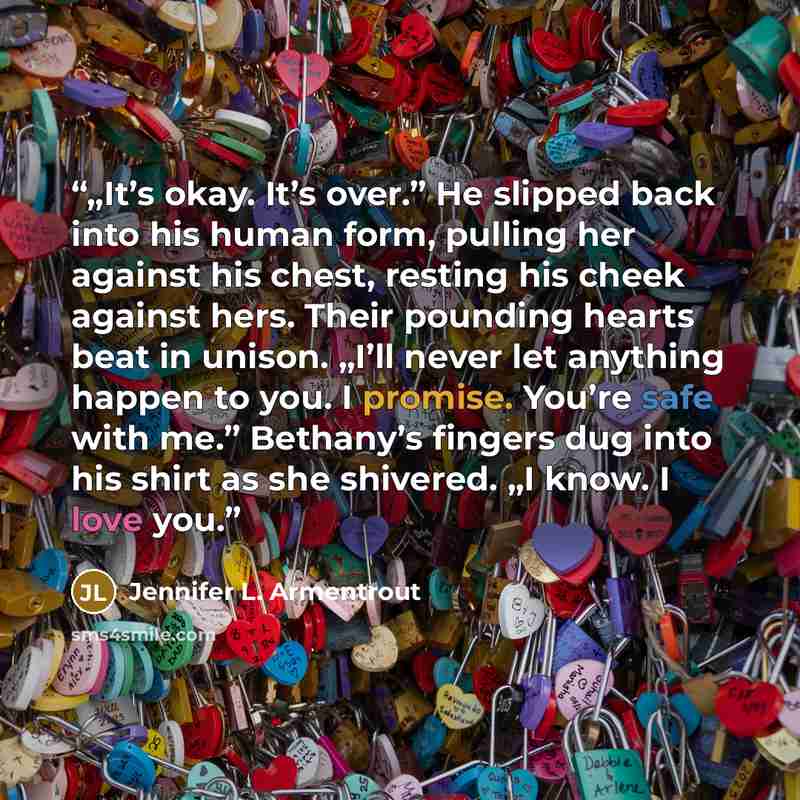 “„It’s okay. It’s over.” He slipped back into his human form, pulling her against his chest, resting his cheek against hers. Their pounding hearts beat in unison. „I’ll never let anything happen to you. I promise. You’re safe with me.” Bethany’s fingers dug into his shirt as she shivered. „I know…” quote by Jennifer L. Armentrout