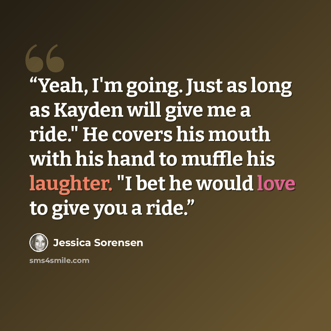 “Yeah, I'm going. Just as long as Kayden will give me a ride." He covers his mouth with his hand to muffle his laughter. "I bet he would love to give you a ride.” quote by Jessica Sorensen