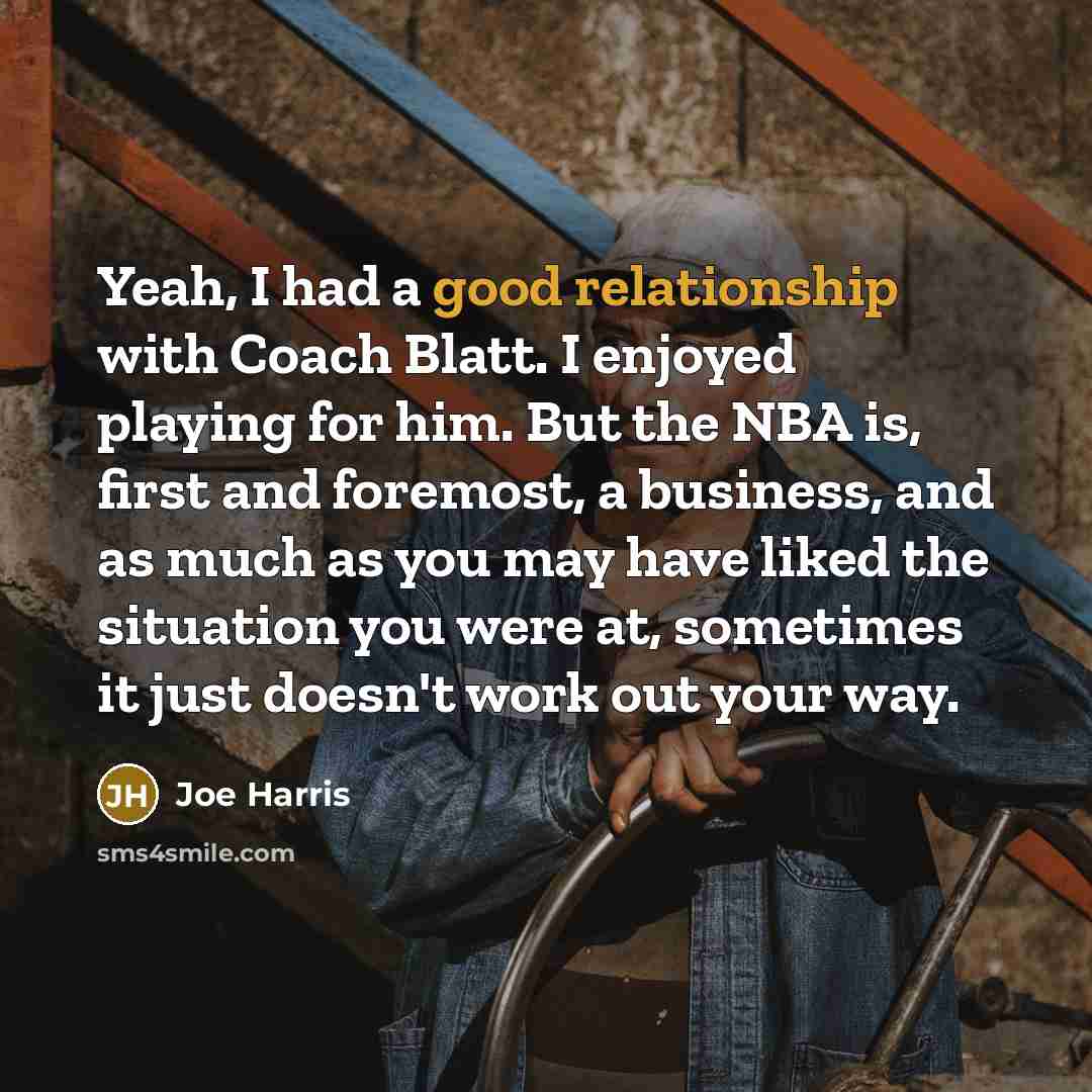“Yeah, I had a good relationship with Coach Blatt. I enjoyed playing for him. But the NBA is, first and foremost, a business, and as much as you may have liked the situation you were at, sometimes it just doesn't work out your way.” quote by Joe Harris