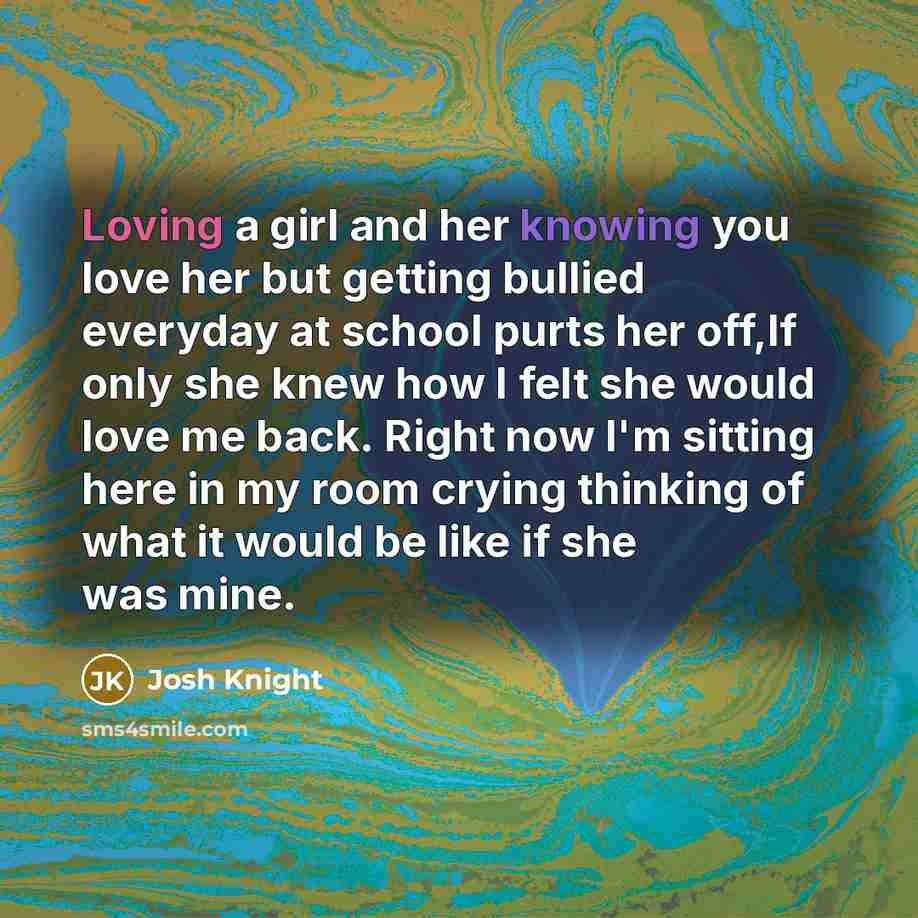 “Loving a girl and her knowing you love her but getting bullied everyday at school purts her off,If only she knew how I felt she would love me back. Right now I'm sitting here in my room crying thinking of what it would be like if she was mine.” quote by Josh Knight