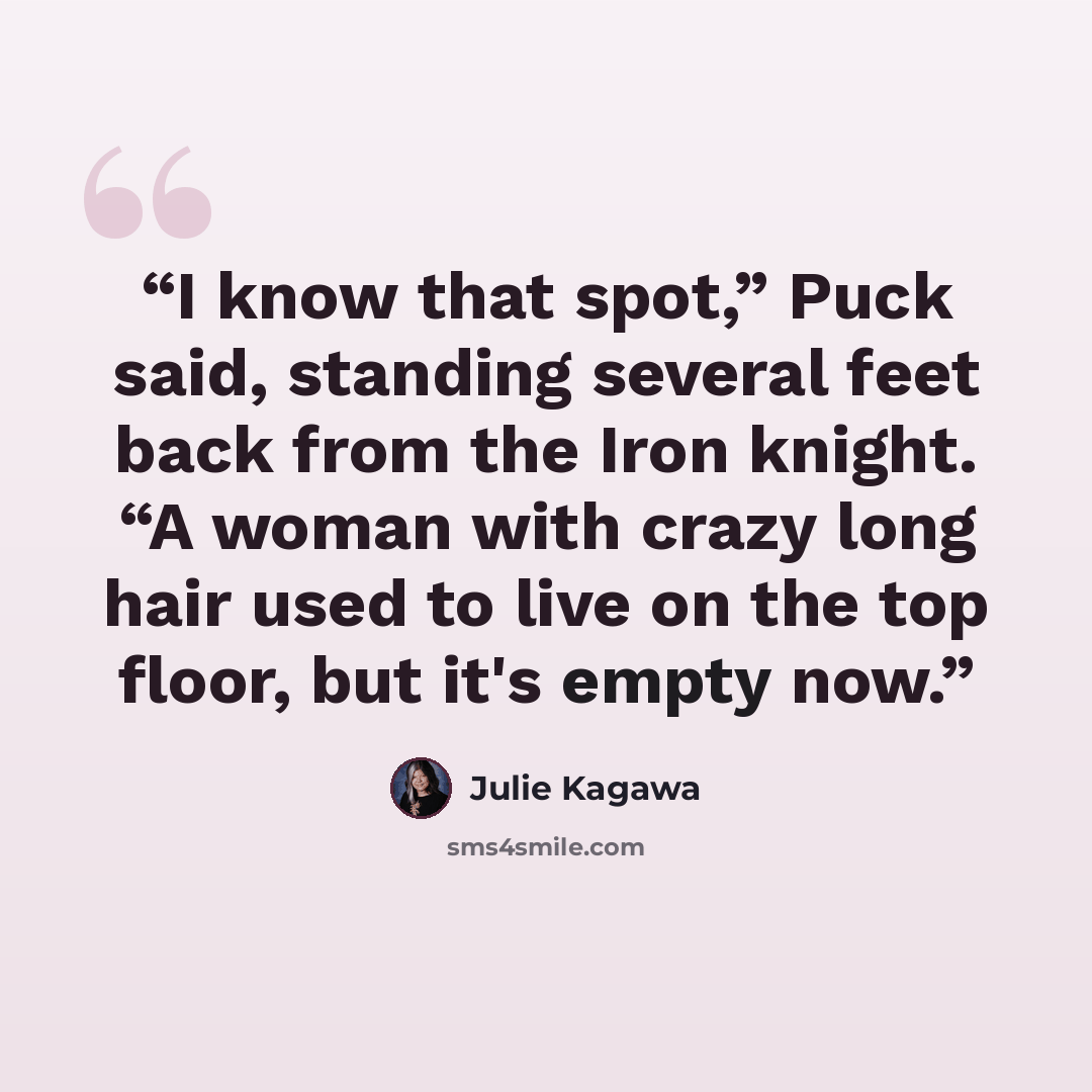 “I know that spot,” Puck said, standing several feet back from the Iron knight. “A woman with crazy long hair used to live on the top floor, but it's empty now.” quote by Julie Kagawa