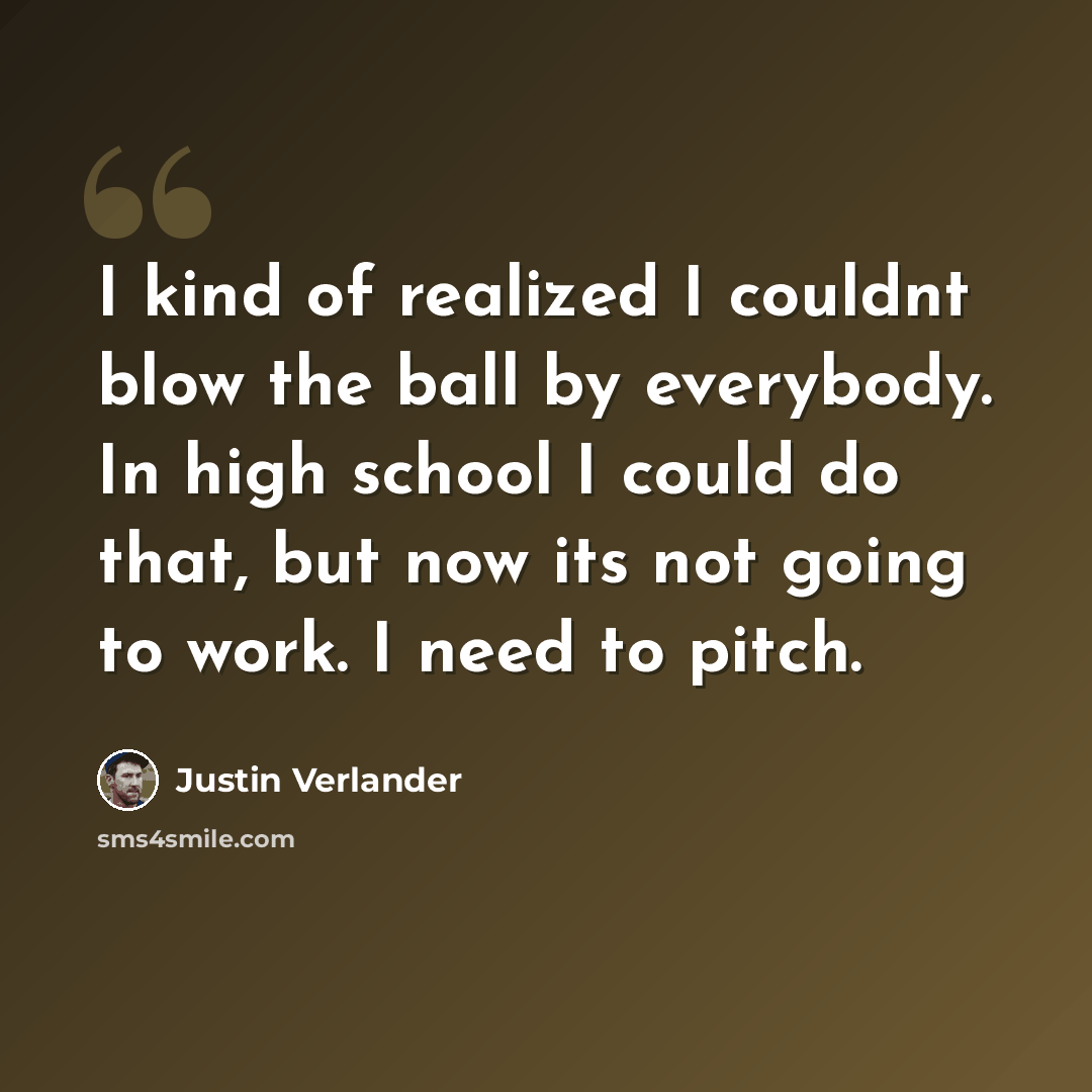 “I kind of realized I couldnt blow the ball by everybody. In high school I could do that, but now its not going to work. I need to pitch.” quote by Justin Verlander