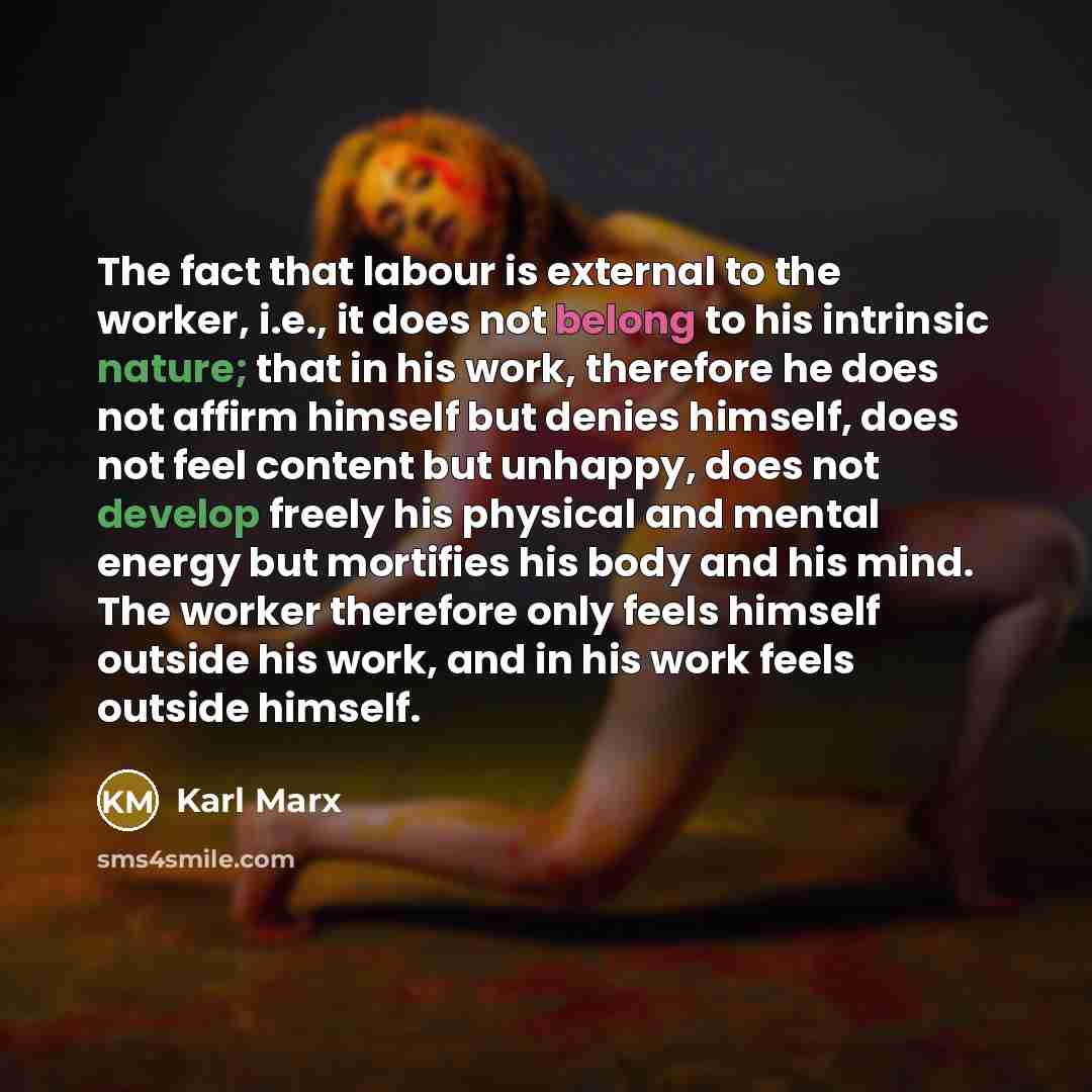 “The fact that labour is external to the worker, i.e., it does not belong to his intrinsic nature; that in his work, therefore he does not affirm himself but denies himself, does not feel content but unhappy, does not develop freely his physical and mental energy but mortifies his body and his…” quote by Karl Marx