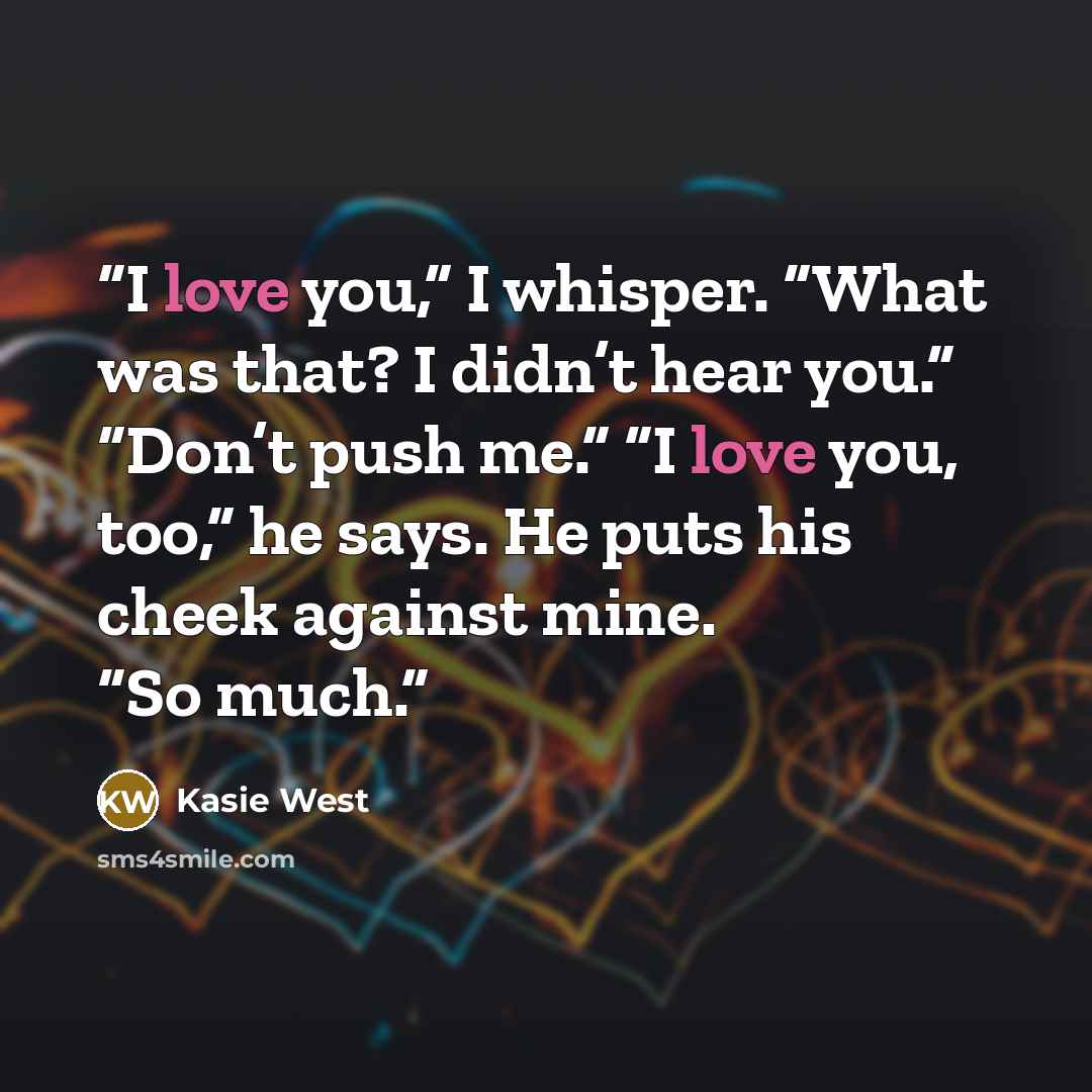 “I love you,” I whisper. “What was that? I didn’t hear you.” “Don’t push me.” “I love you, too,” he says. He puts his cheek against mine. “So much.” quote by Kasie West