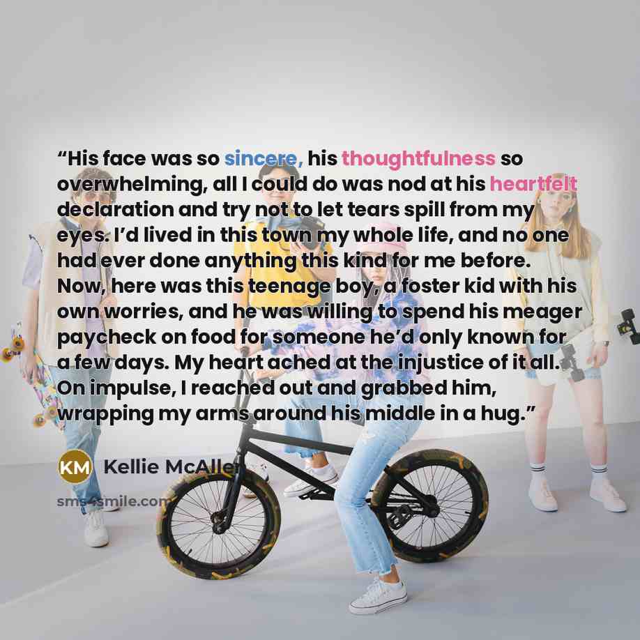 “His face was so sincere, his thoughtfulness so overwhelming, all I could do was nod at his heartfelt declaration and try not to let tears spill from my eyes. I’d lived in this town my whole life, and no one had ever done anything this kind for me before. Now, here was this teenage boy, a foster…” quote by Kellie McAllen