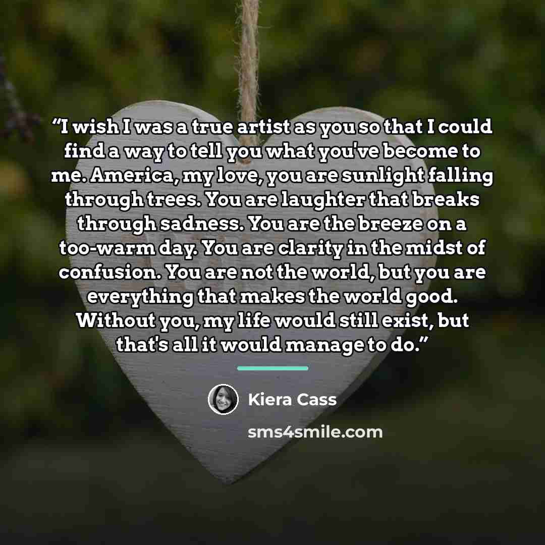 “I wish I was a true artist as you so that I could find a way to tell you what you've become to me. America, my love, you are sunlight falling through trees. You are laughter that breaks through sadness. You are the breeze on a too-warm day. You are clarity in the midst of confusion. You are not…” quote by Kiera Cass