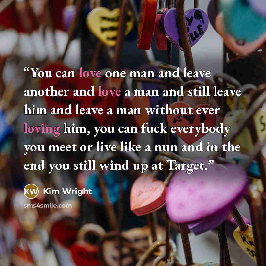 “You can love one man and leave another and love a man and still leave him and leave a man without ever loving him, you can fuck everybody you meet or live like a nun and in the end you still wind up at Target.” quote by Kim Wright