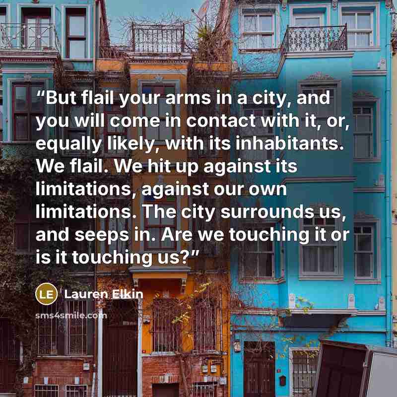 “But flail your arms in a city, and you will come in contact with it, or, equally likely, with its inhabitants. We flail. We hit up against its limitations, against our own limitations. The city surrounds us, and seeps in. Are we touching it or is it touching us?” quote by Lauren Elkin