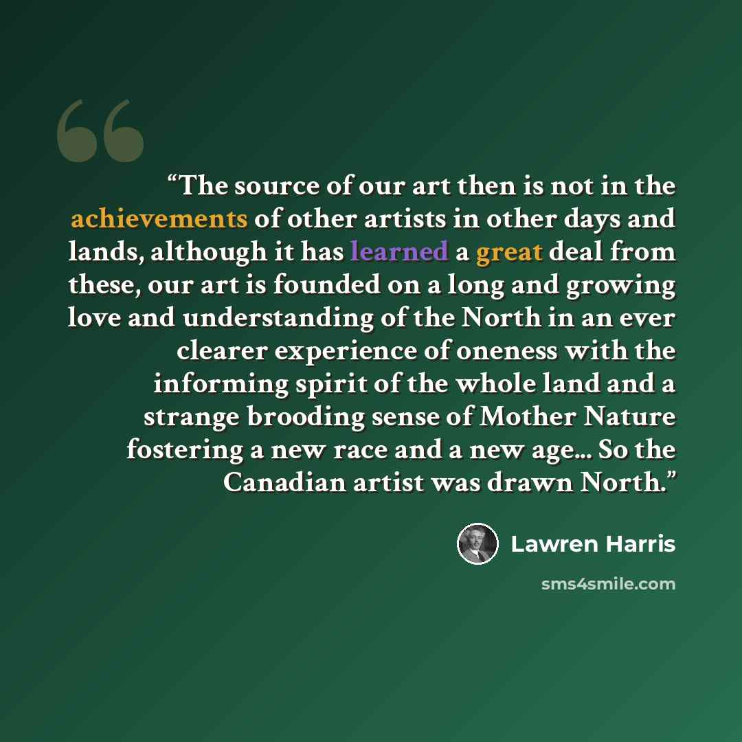“The source of our art then is not in the achievements of other artists in other days and lands, although it has learned a great deal from these, our art is founded on a long and growing love and understanding of the North in an ever clearer experience of oneness with the informing spirit of the…” quote by Lawren Harris