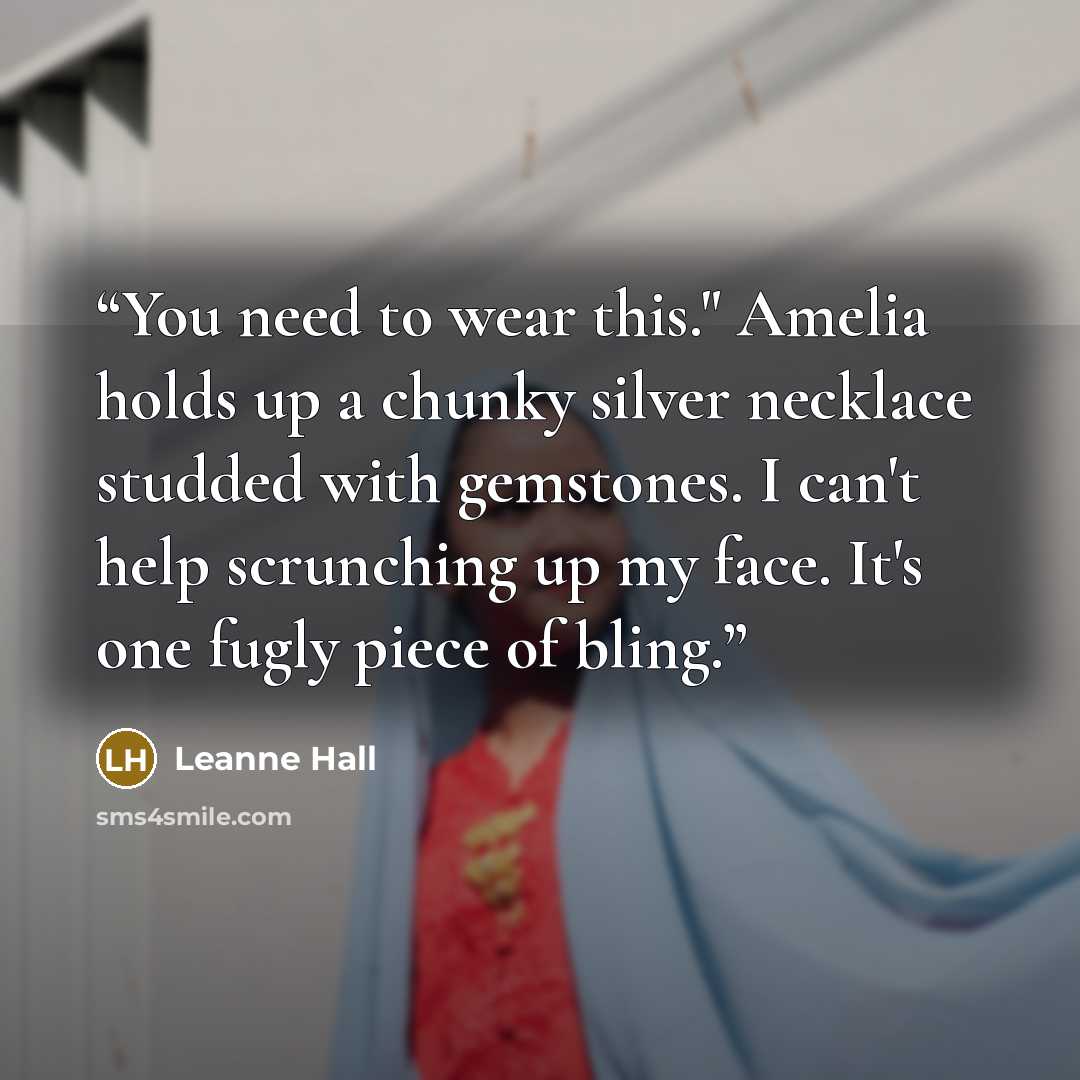 “You need to wear this." Amelia holds up a chunky silver necklace studded with gemstones. I can't help scrunching up my face. It's one fugly piece of bling.” quote by Leanne Hall