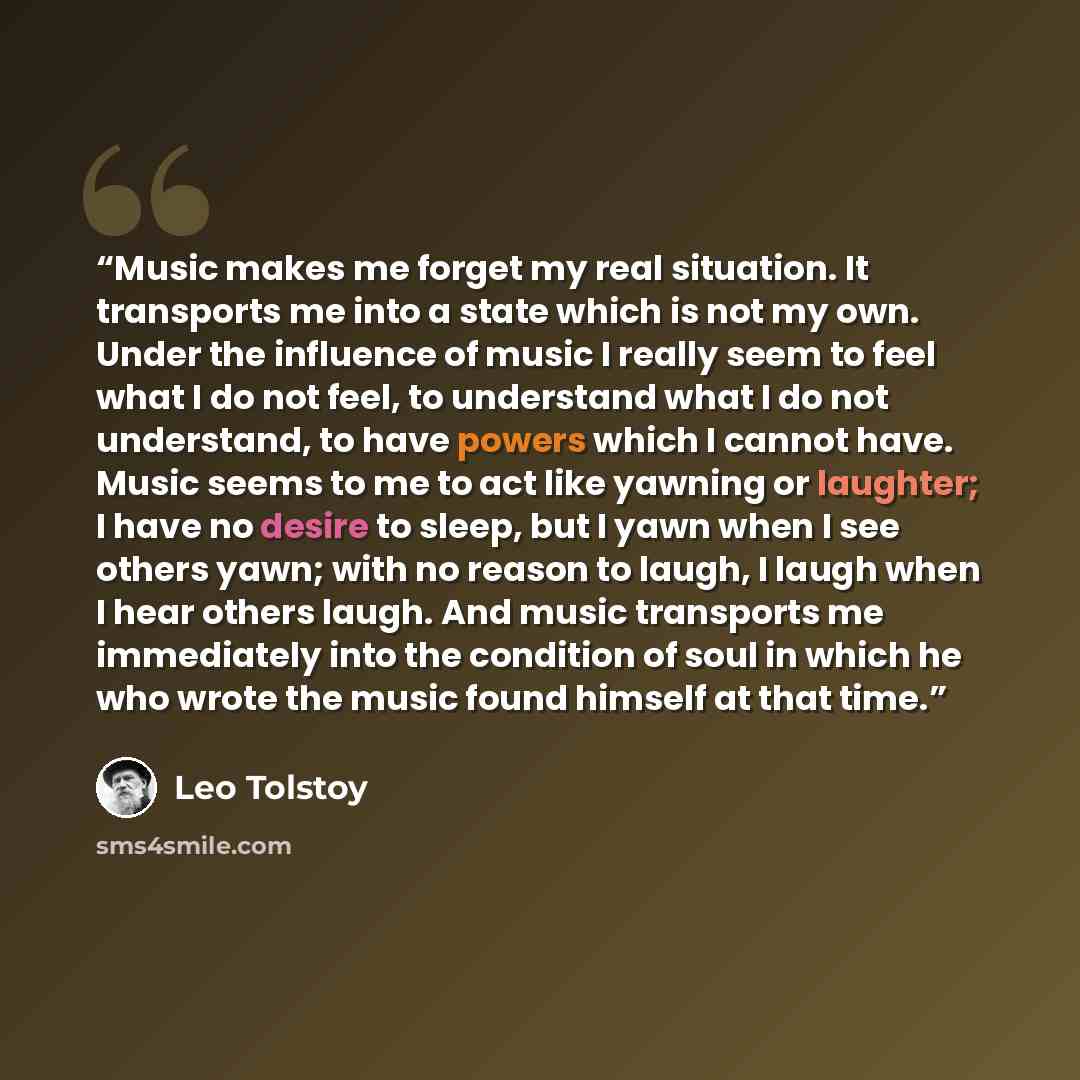 “Music makes me forget my real situation. It transports me into a state which is not my own. Under the influence of music I really seem to feel what I do not feel, to understand what I do not understand, to have powers which I cannot have. Music seems to me to act like yawning or laughter; I have…” quote by Leo Tolstoy