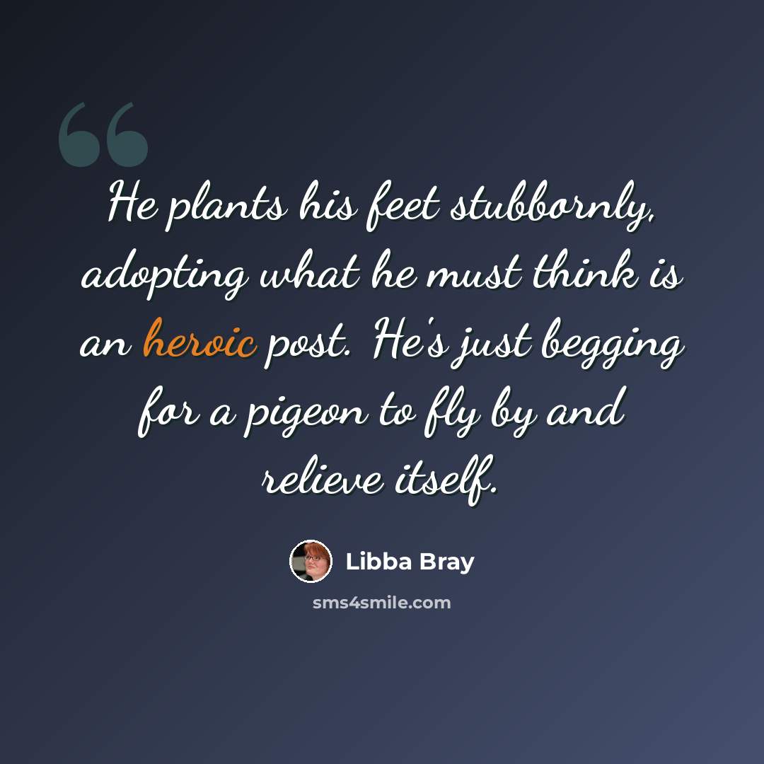 “He plants his feet stubbornly, adopting what he must think is an heroic post. He's just begging for a pigeon to fly by and relieve itself.” quote by Libba Bray