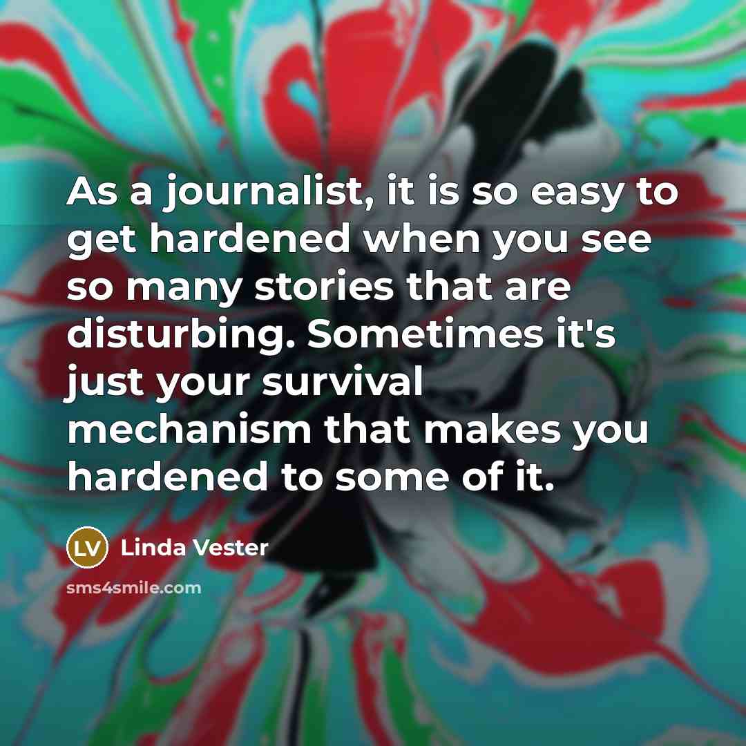 “As a journalist, it is so easy to get hardened when you see so many stories that are disturbing. Sometimes it's just your survival mechanism that makes you hardened to some of it.” quote by Linda Vester