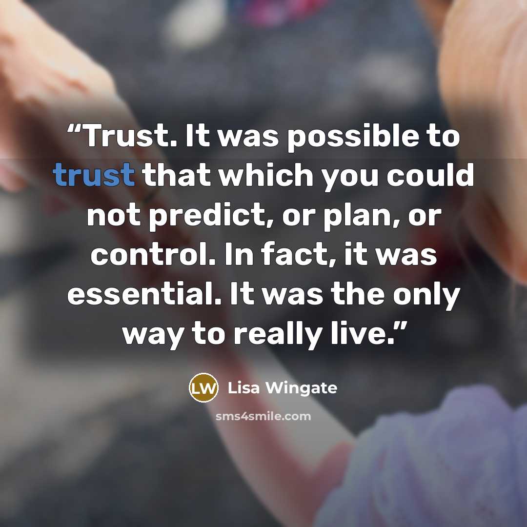 “Trust. It was possible to trust that which you could not predict, or plan, or control. In fact, it was essential. It was the only way to really live.” quote by Lisa Wingate