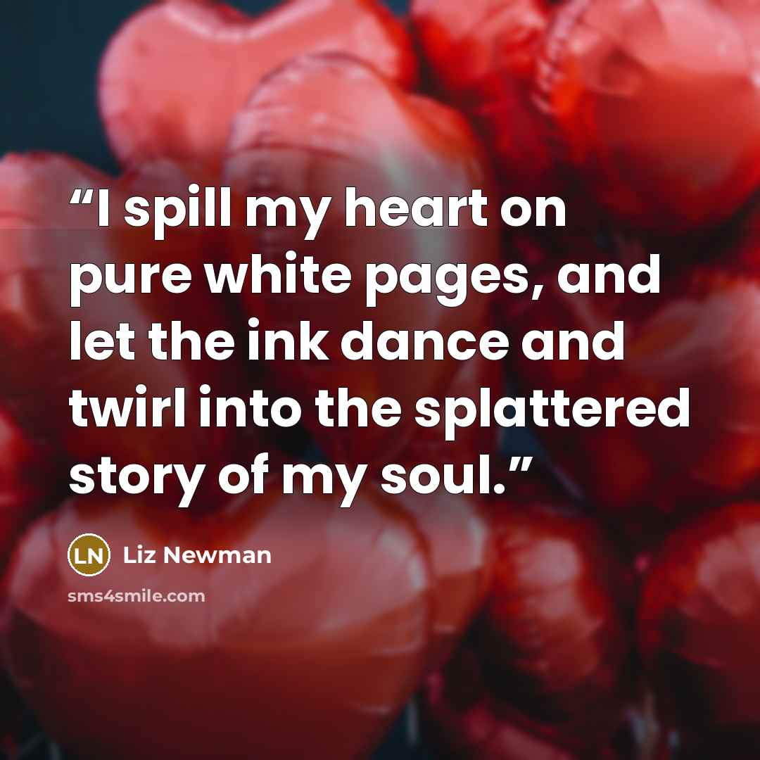 “I spill my heart on pure white pages, and let the ink dance and twirl into the splattered story of my soul.” quote by Liz Newman