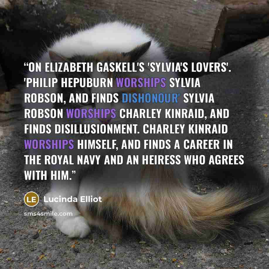 “On Elizabeth Gaskell's 'Sylvia's Lovers'. 'Philip Hepuburn worships Sylvia Robson, and finds dishonour' Sylvia Robson worships Charley Kinraid, and finds disillusionment. Charley Kinraid worships himself, and finds a career in the Royal Navy and an heiress who agrees with him.” quote by Lucinda Elliot