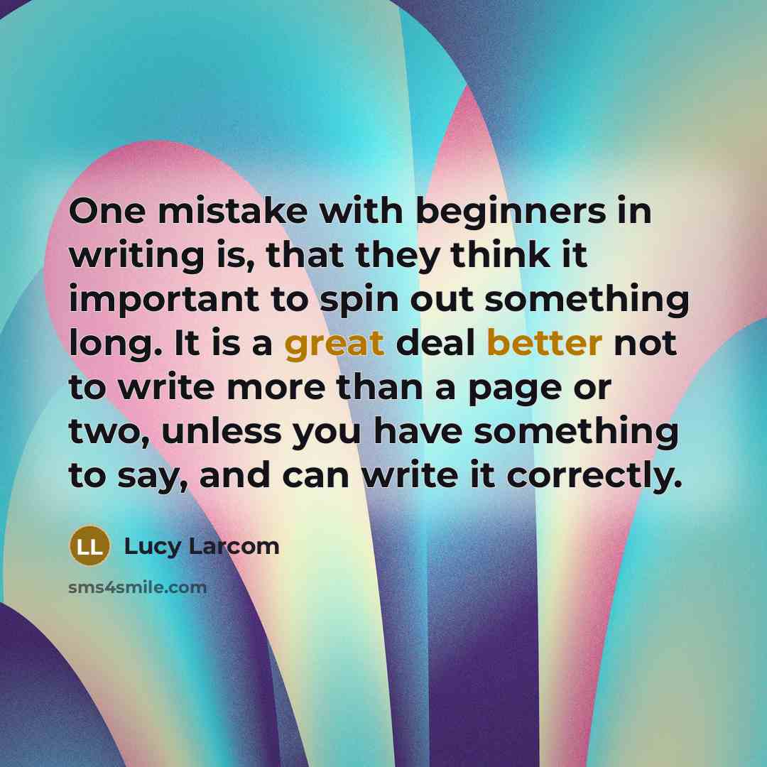 “One mistake with beginners in writing is, that they think it important to spin out something long. It is a great deal better not to write more than a page or two, unless you have something to say, and can write it correctly.” quote by Lucy Larcom