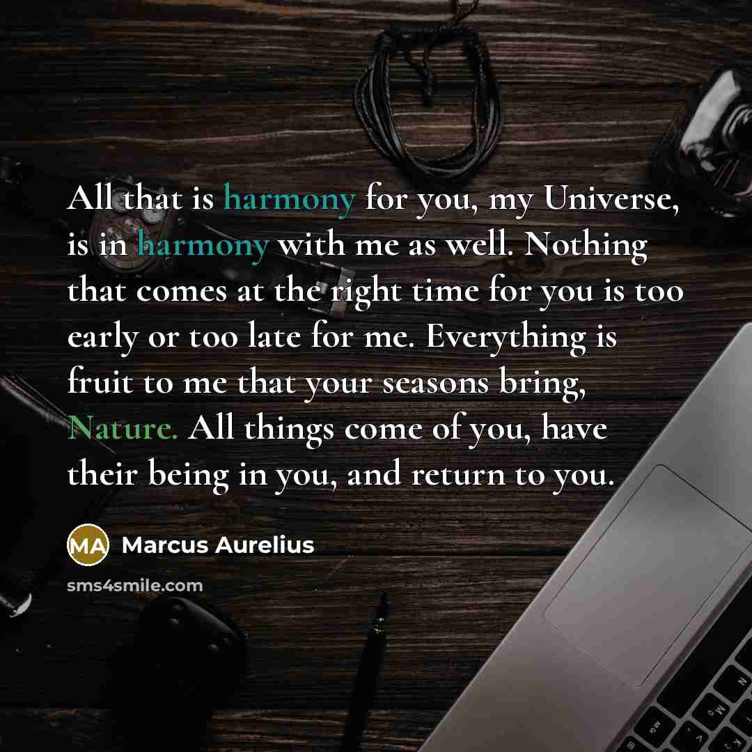 “All that is harmony for you, my Universe, is in harmony with me as well. Nothing that comes at the right time for you is too early or too late for me. Everything is fruit to me that your seasons bring, Nature. All things come of you, have their being in you, and return to you.” quote by Marcus Aurelius