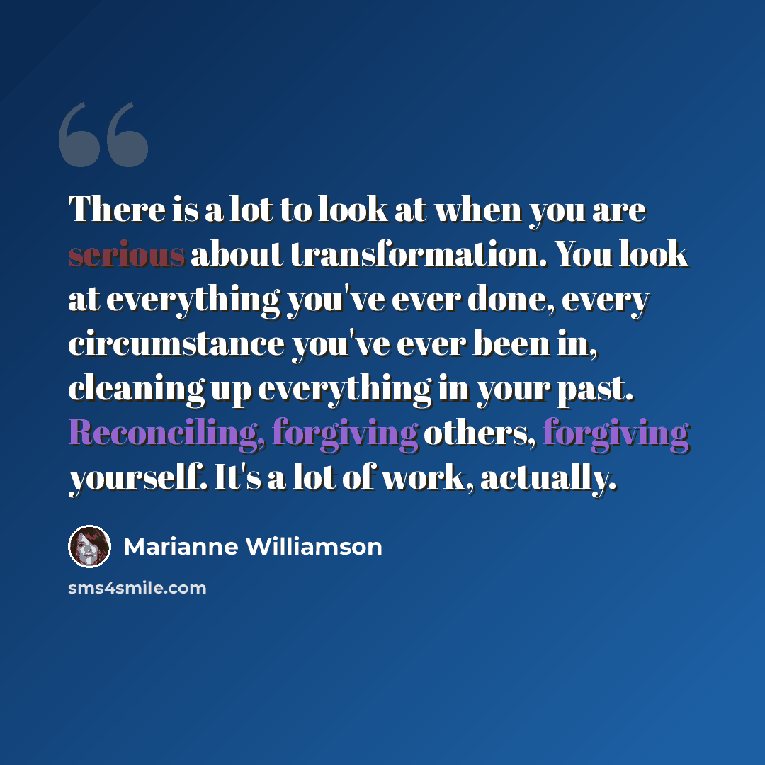 “There is a lot to look at when you are serious about transformation. You look at everything you've ever done, every circumstance you've ever been in, cleaning up everything in your past. Reconciling, forgiving others, forgiving yourself. It's a lot of work, actually.” quote by Marianne Williamson