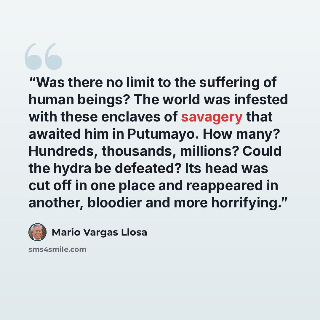 “Was there no limit to the suffering of human beings? The world was infested with these enclaves of savagery that awaited him in Putumayo. How many? Hundreds, thousands, millions? Could the hydra be defeated? Its head was cut off in one place and reappeared in another, bloodier and more horrifying.” quote by Mario Vargas Llosa
