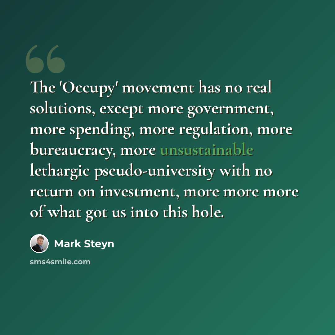 “The 'Occupy' movement has no real solutions, except more government, more spending, more regulation, more bureaucracy, more unsustainable lethargic pseudo-university with no return on investment, more more more of what got us into this hole.” quote by Mark Steyn