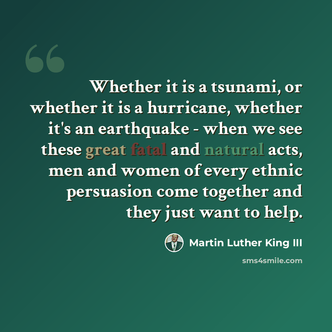 “Whether it is a tsunami, or whether it is a hurricane, whether it's an earthquake - when we see these great fatal and natural acts, men and women of every ethnic persuasion come together and they just want to help.” quote by Martin Luther King III