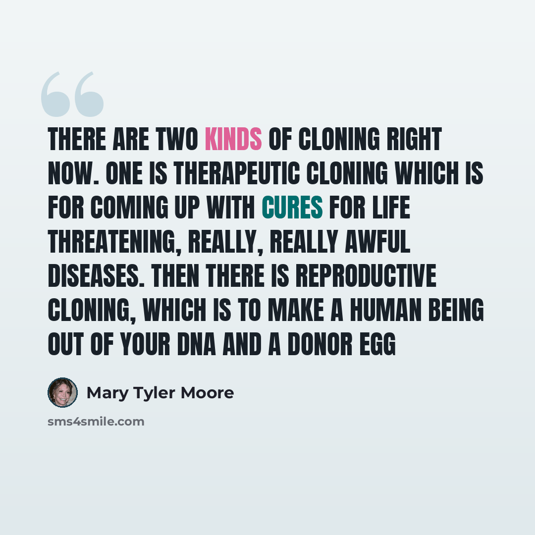 “There are two kinds of cloning right now. One is therapeutic cloning which is for coming up with cures for life threatening, really, really awful diseases. Then there is reproductive cloning, which is to make a human being out of your DNA and a donor egg” quote by Mary Tyler Moore