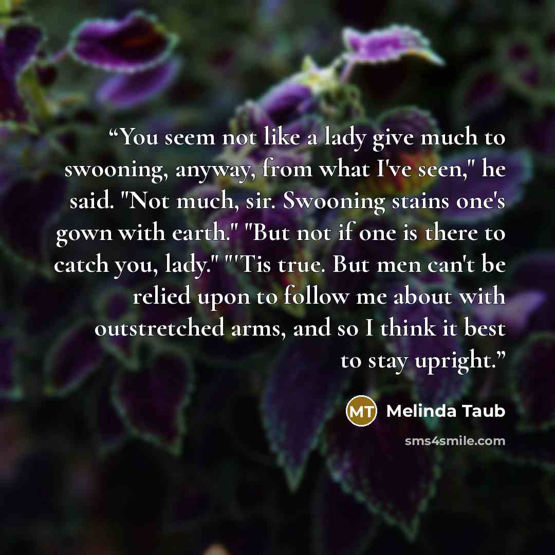 “You seem not like a lady give much to swooning, anyway, from what I've seen," he said. "Not much, sir. Swooning stains one's gown with earth." "But not if one is there to catch you, lady." "'Tis true. But men can't be relied upon to follow me about with outstretched arms, and so I think it best to…” quote by Melinda Taub