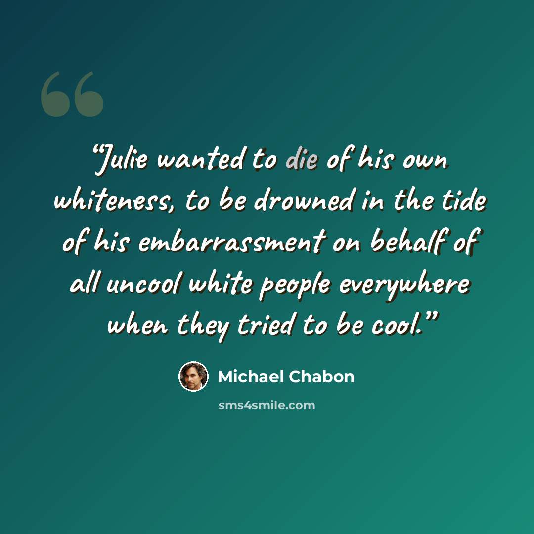 “Julie wanted to die of his own whiteness, to be drowned in the tide of his embarrassment on behalf of all uncool white people everywhere when they tried to be cool.” quote by Michael Chabon