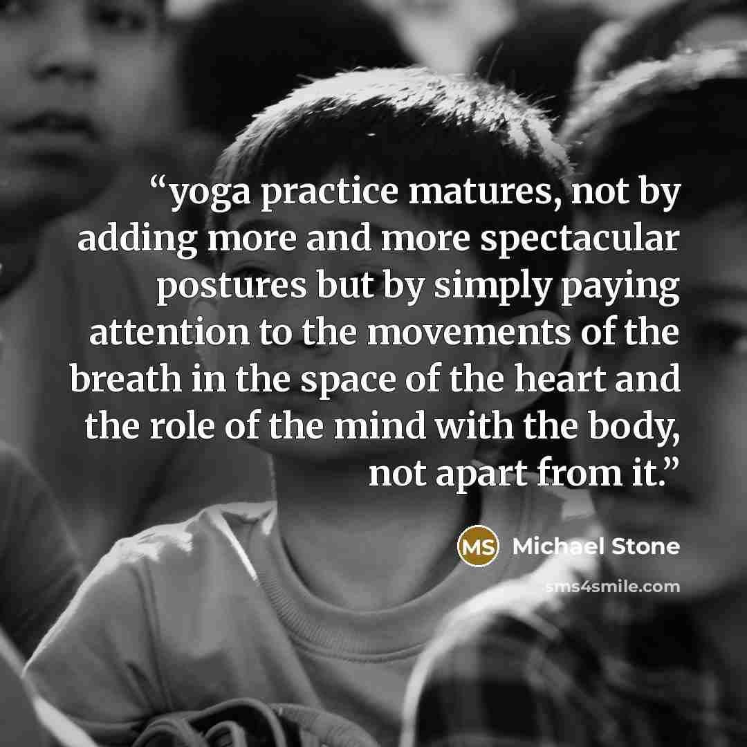 “yoga practice matures, not by adding more and more spectacular postures but by simply paying attention to the movements of the breath in the space of the heart and the role of the mind with the body, not apart from it.” quote by Michael Stone