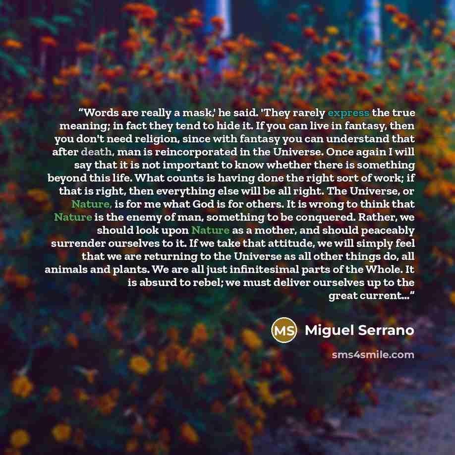 “Words are really a mask,' he said. 'They rarely express the true meaning; in fact they tend to hide it. If you can live in fantasy, then you don't need religion, since with fantasy you can understand that after death, man is reincorporated in the Universe. Once again I will say that it is not…” quote by Miguel Serrano
