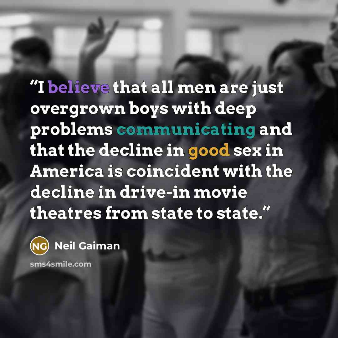 “I believe that all men are just overgrown boys with deep problems communicating and that the decline in good sex in America is coincident with the decline in drive-in movie theatres from state to state.” quote by Neil Gaiman