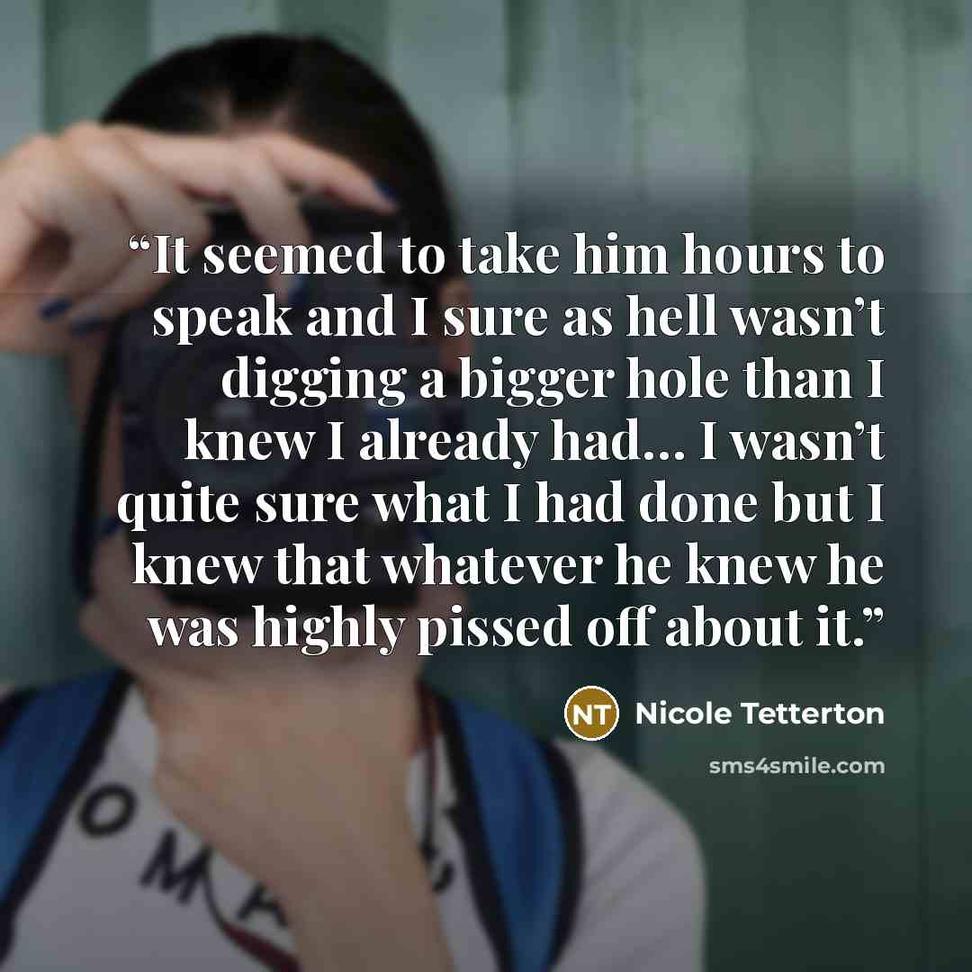 “It seemed to take him hours to speak and I sure as hell wasn’t digging a bigger hole than I knew I already had… I wasn’t quite sure what I had done but I knew that whatever he knew he was highly pissed off about it.” quote by Nicole Tetterton