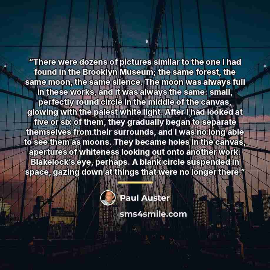 “There were dozens of pictures similar to the one I had found in the Brooklyn Museum; the same forest, the same moon, the same silence. The moon was always full in these works, and it was always the same: small, perfectly round circle in the middle of the canvas, glowing with the palest white…” quote by Paul Auster