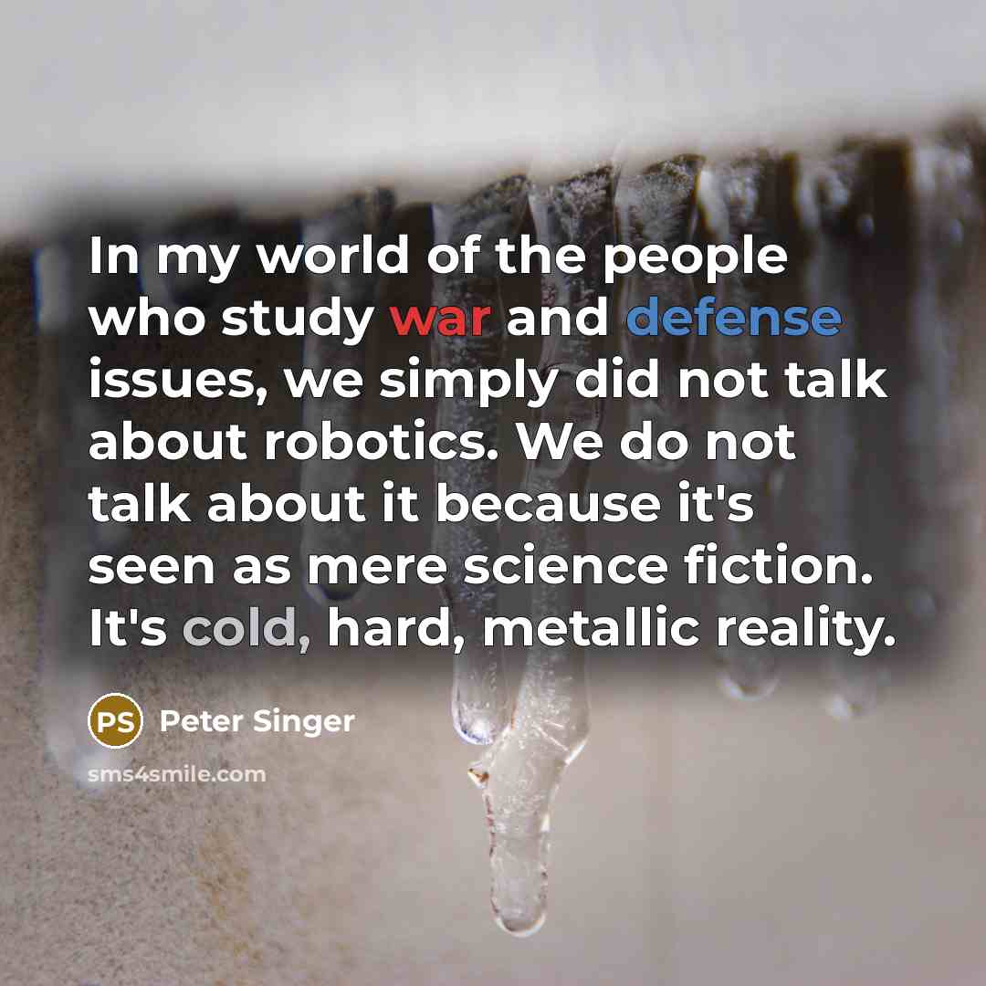 “In my world of the people who study war and defense issues, we simply did not talk about robotics. We do not talk about it because it's seen as mere science fiction. It's cold, hard, metallic reality.” quote by Peter Singer