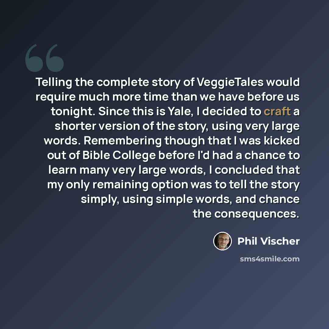 “Telling the complete story of VeggieTales would require much more time than we have before us tonight. Since this is Yale, I decided to craft a shorter version of the story, using very large words. Remembering though that I was kicked out of Bible College before I'd had a chance to learn many very…” quote by Phil Vischer