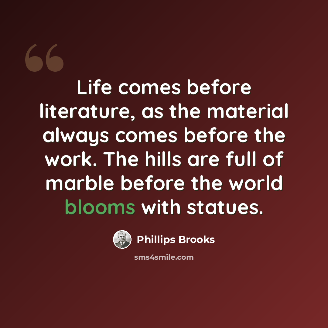 “Life comes before literature, as the material always comes before the work. The hills are full of marble before the world blooms with statues.” quote by Phillips Brooks