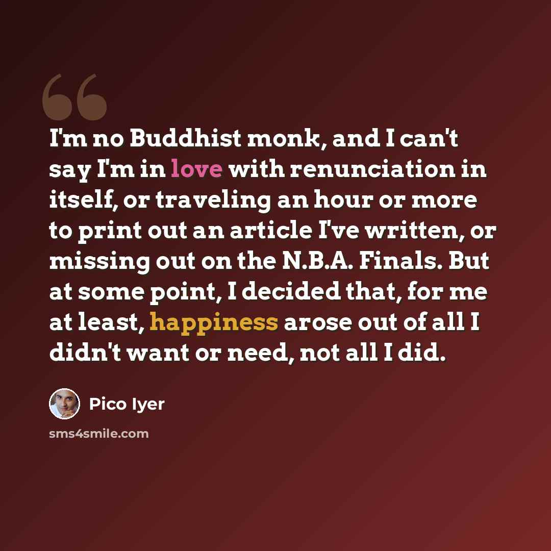 “I'm no Buddhist monk, and I can't say I'm in love with renunciation in itself, or traveling an hour or more to print out an article I've written, or missing out on the N.B.A. Finals. But at some point, I decided that, for me at least, happiness arose out of all I didn't want or need, not all I did.” quote by Pico Iyer