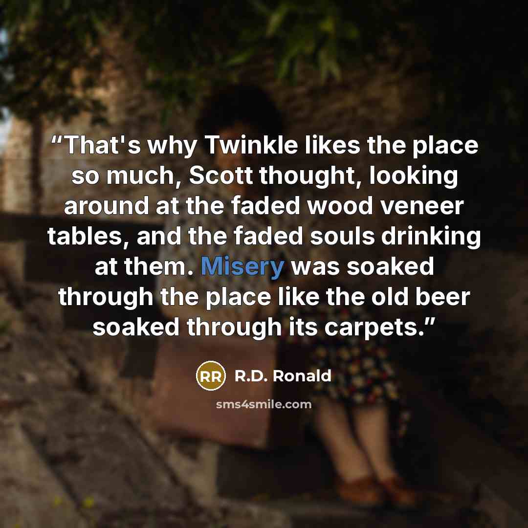 “That's why Twinkle likes the place so much, Scott thought, looking around at the faded wood veneer tables, and the faded souls drinking at them. Misery was soaked through the place like the old beer soaked through its carpets.” quote by R.D. Ronald