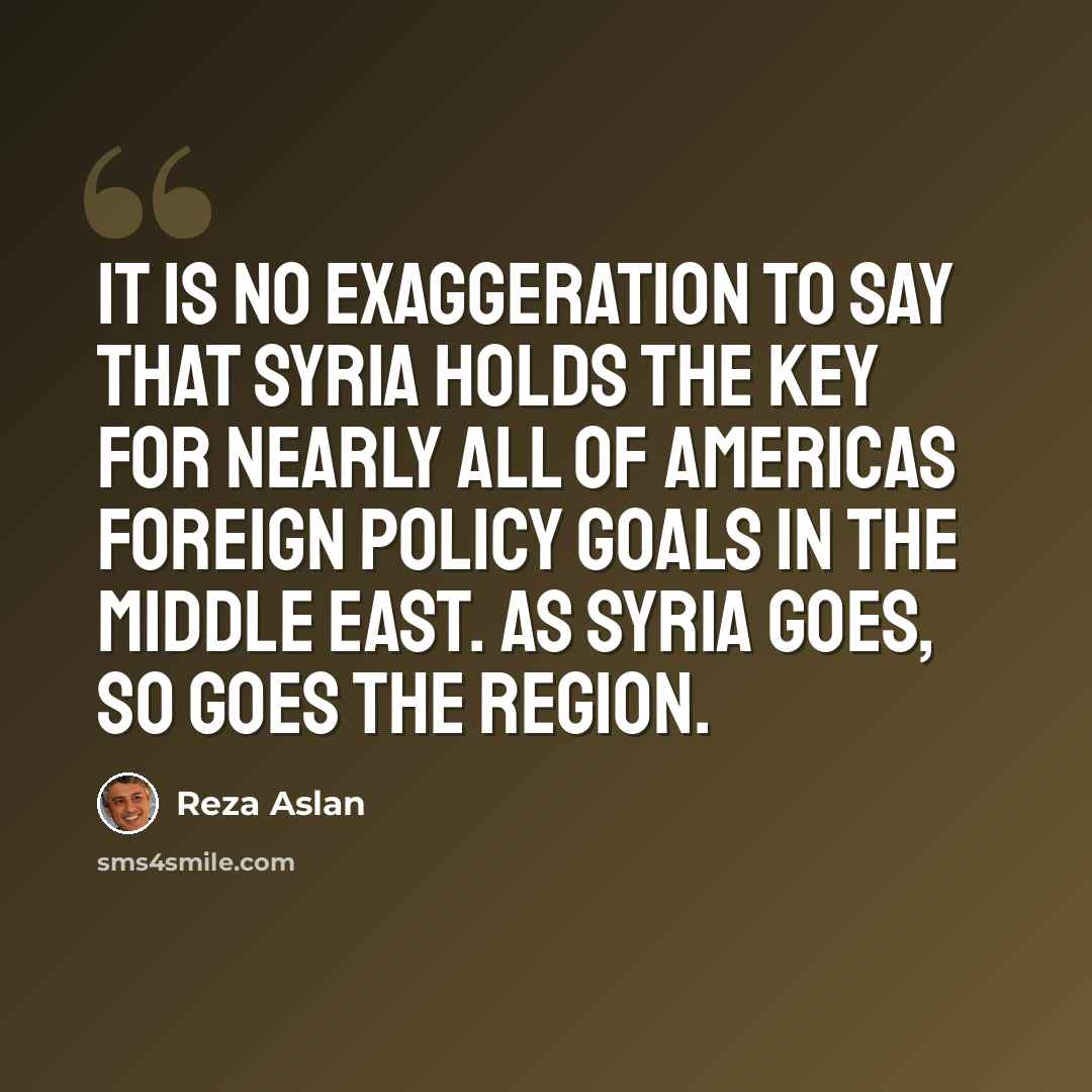 “It is no exaggeration to say that Syria holds the key for nearly all of Americas foreign policy goals in the Middle East. As Syria goes, so goes the region.” quote by Reza Aslan