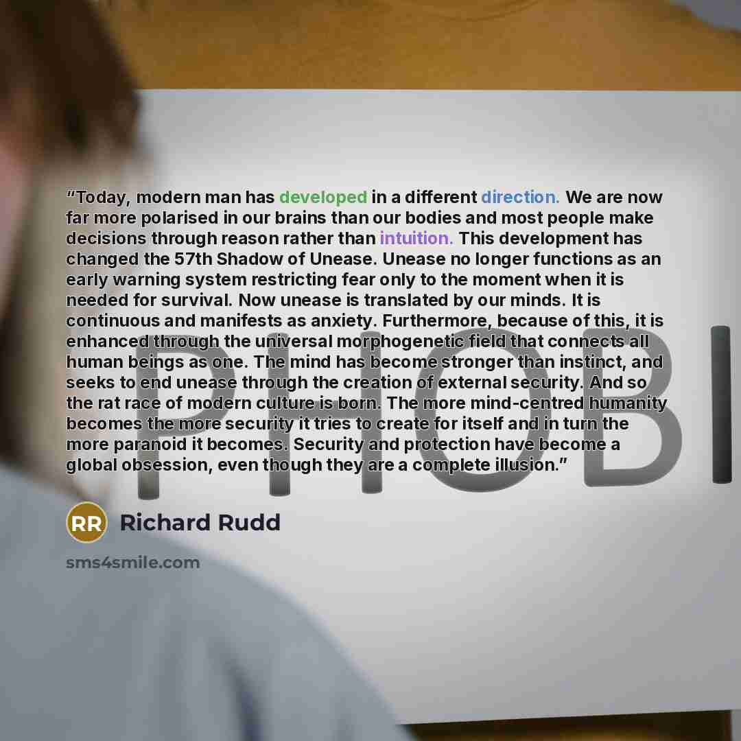 “Today, modern man has developed in a different direction. We are now far more polarised in our brains than our bodies and most people make decisions through reason rather than intuition. This development has changed the 57th Shadow of Unease. Unease no longer functions as an early warning system…” quote by Richard Rudd