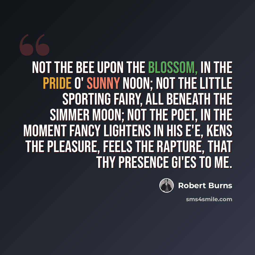 “Not the bee upon the blossom, In the pride o' sunny noon; Not the little sporting fairy, All beneath the simmer moon; Not the poet, in the moment Fancy lightens in his e'e, Kens the pleasure, feels the rapture, That thy presence gi'es to me.” quote by Robert Burns